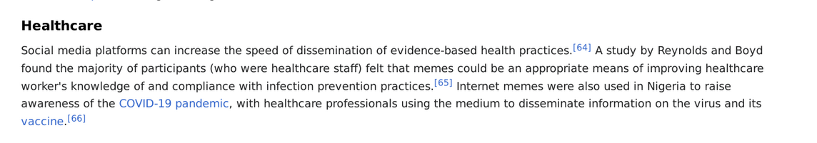 From Wikipedia: Healthcare

Social media platforms can increase the speed of dissemination of evidence-based health practices.[64] A study by Reynolds and Boyd found the majority of participants (who were healthcare staff) felt that memes could be an appropriate means of improving healthcare worker's knowledge of and compliance with infection prevention practices.[65] Internet memes were also used in Nigeria to raise awareness of the COVID-19 pandemic, with healthcare professionals using the medium to disseminate information on the virus and its vaccine.[66]