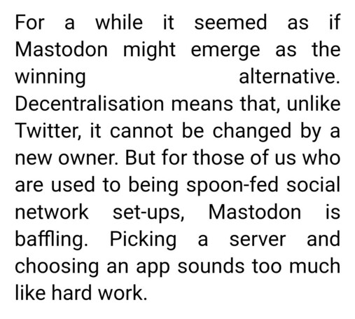 For a while it seemed as if Mastodon might emerge as the winning alternative. Decentralisation means that, unlike Twitter, it cannot be changed by a new owner. But for those of us who are used to being spoon-fed social network set-ups, Mastodon is baffling. Picking a server and choosing an app sounds too much like hard work.